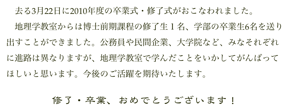 　去る3月22日に2010年度の卒業式・修了式がおこなわれました。
　地理学教室からは博士前期課程の修了生１名、学部の卒業生6名を送り出すことができました。公務員や民間企業、大学院など、みなそれぞれに進路は異なりますが、地理学教室で学んだことをいかしてがんばってほしいと思います。今後のご活躍を期待いたします。

修了・卒業、おめでとうございます！