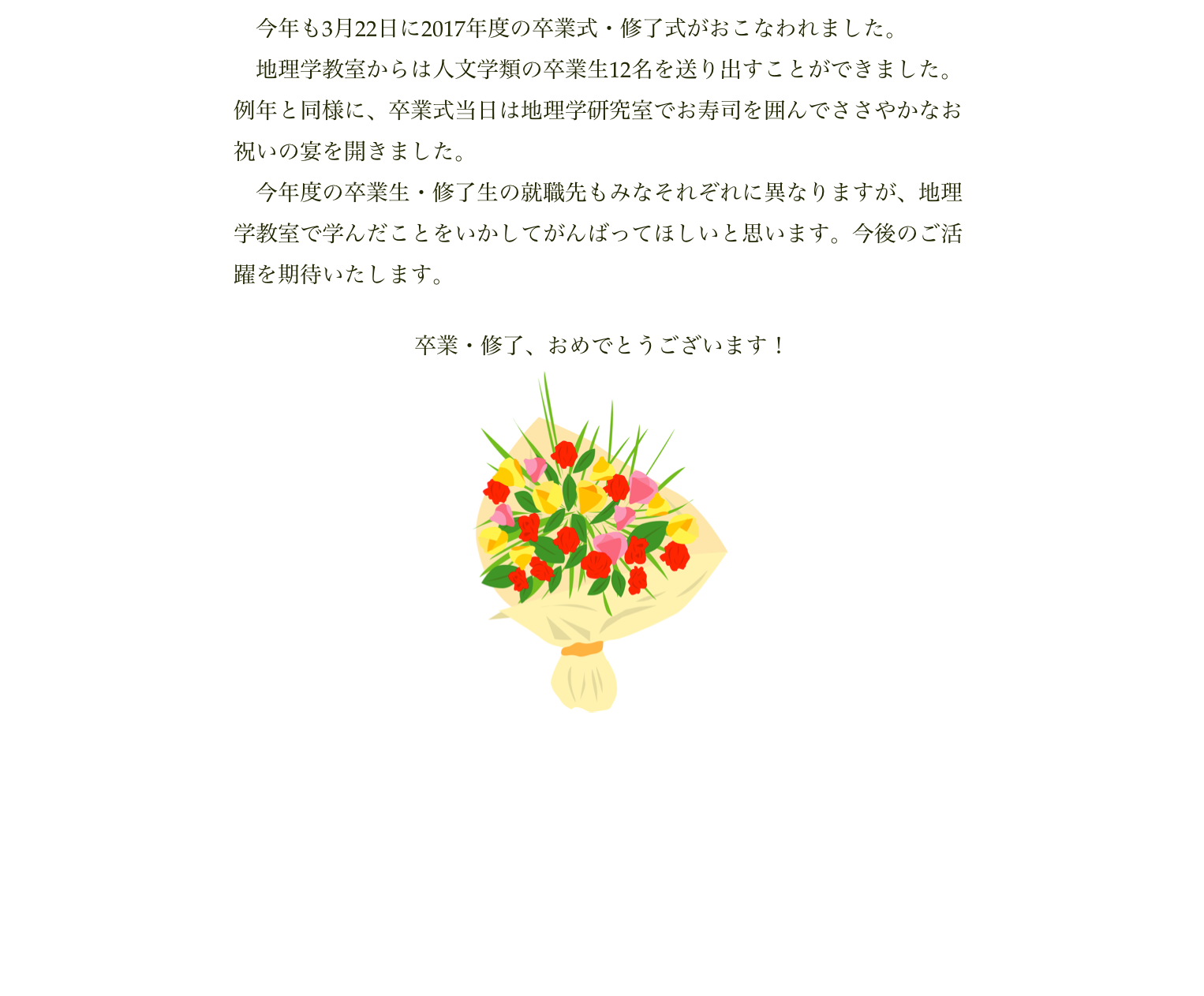 　今年も3月22日に2017年度の卒業式・修了式がおこなわれました。　地理学教室からは人文学類の卒業生12名を送り出すことができました。例年と同様に、卒業式当日は地理学研究室でお寿司を囲んでささやかなお祝いの宴を開きました。　今年度の卒業生・修了生の就職先もみなそれぞれに異なりますが、地理学教室で学んだことをいかしてがんばってほしいと思います。今後のご活躍を期待いたします。卒業・修了、おめでとうございます！￼